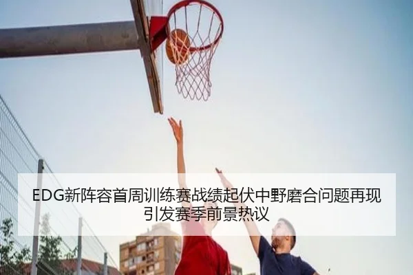 EDG新阵容首周训练赛战绩起伏中野磨合问题再现引发赛季前景热议